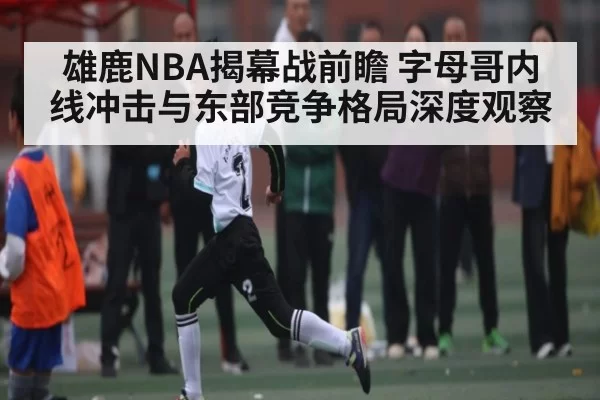 雄鹿NBA揭幕战前瞻 字母哥内线冲击与东部竞争格局深度观察